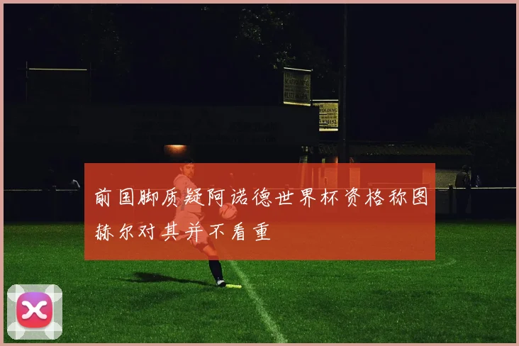 前国脚质疑阿诺德世界杯资格称图赫尔对其并不看重