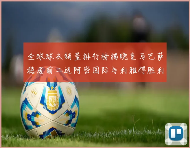 全球球衣销量排行榜揭晓皇马巴萨稳居前二迈阿密国际与利雅得胜利表现抢眼