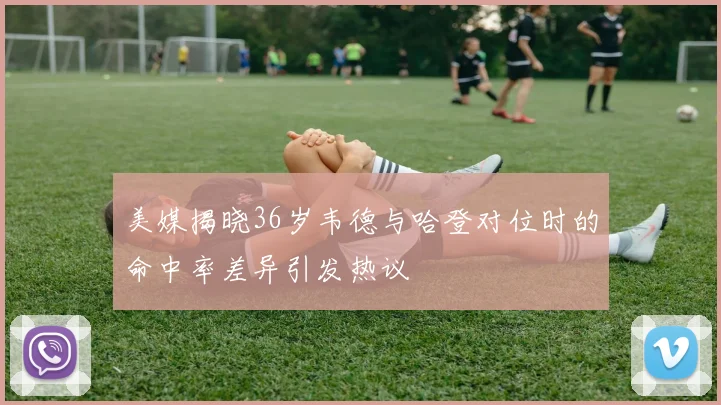 美媒揭晓36岁韦德与哈登对位时的命中率差异引发热议