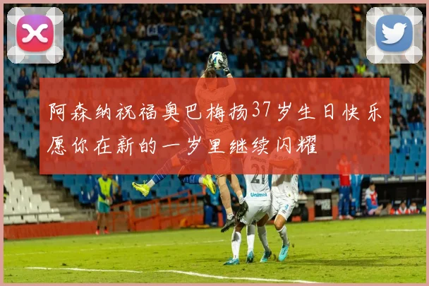 阿森纳祝福奥巴梅扬37岁生日快乐愿你在新的一岁里继续闪耀
