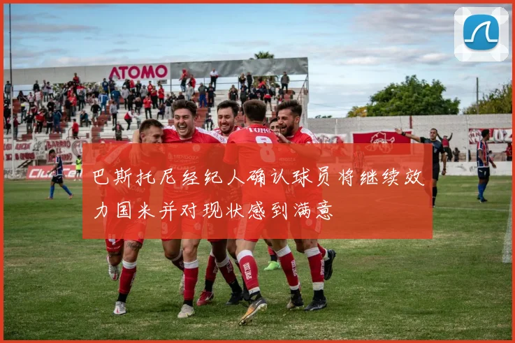 巴斯托尼经纪人确认球员将继续效力国米并对现状感到满意