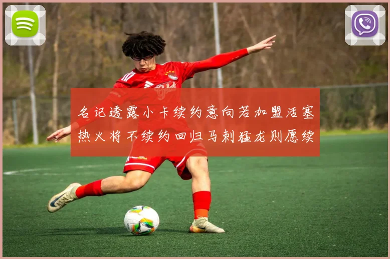 名记透露小卡续约意向若加盟活塞热火将不续约回归马刺猛龙则愿续约