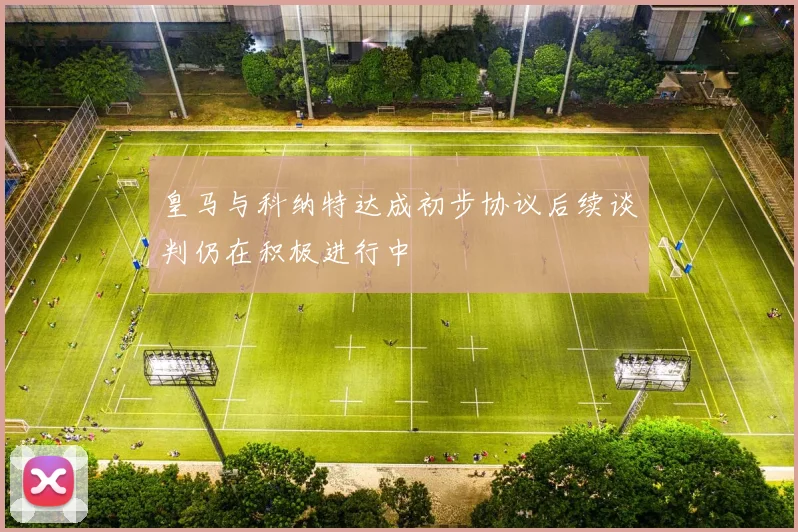 皇马与科纳特达成初步协议后续谈判仍在积极进行中