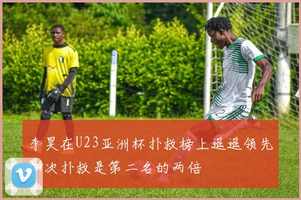 李昊在U23亚洲杯扑救榜上遥遥领先24次扑救是第二名的两倍