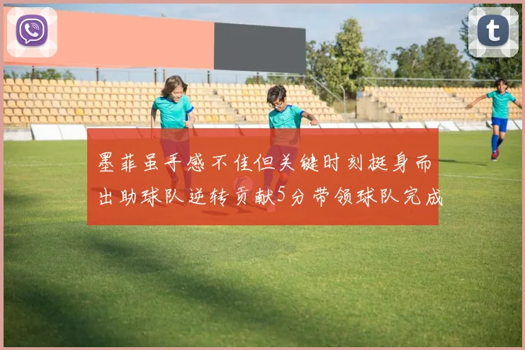 墨菲虽手感不佳但关键时刻挺身而出助球队逆转贡献5分带领球队完成13-0反击