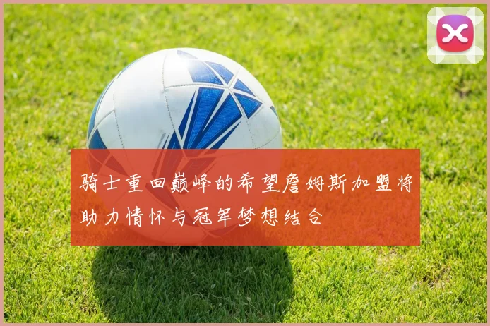 骑士重回巅峰的希望詹姆斯加盟将助力情怀与冠军梦想结合