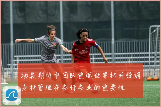 杨晨期待中国队重返世界杯并强调身材管理在各行各业的重要性
