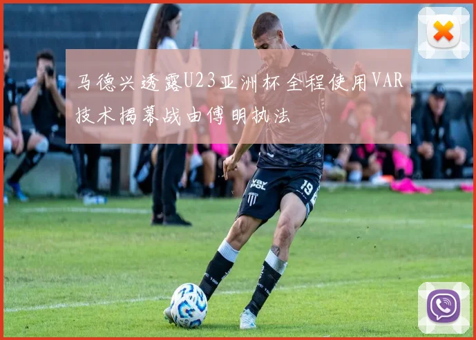 马德兴透露U23亚洲杯全程使用VAR技术揭幕战由傅明执法