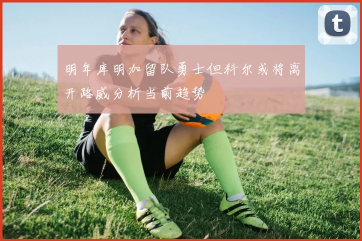 明年库明加留队勇士但科尔或将离开路威分析当前趋势