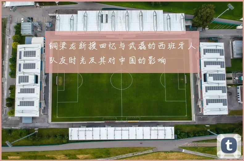 铜梁龙新援回忆与武磊的西班牙人队友时光及其对中国的影响