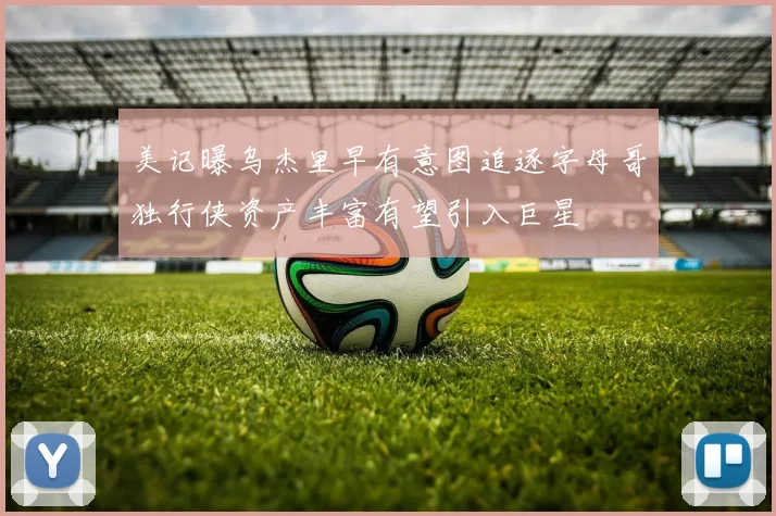 美记曝乌杰里早有意图追逐字母哥独行侠资产丰富有望引入巨星