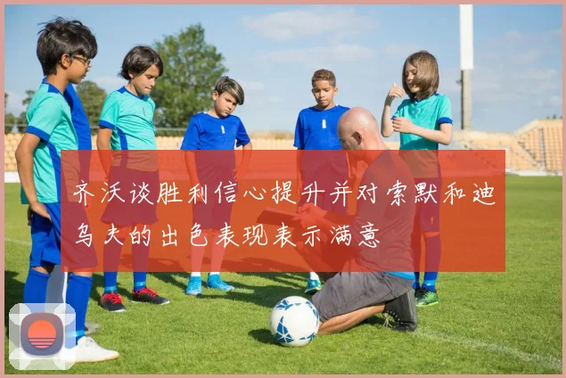 齐沃谈胜利信心提升并对索默和迪乌夫的出色表现表示满意