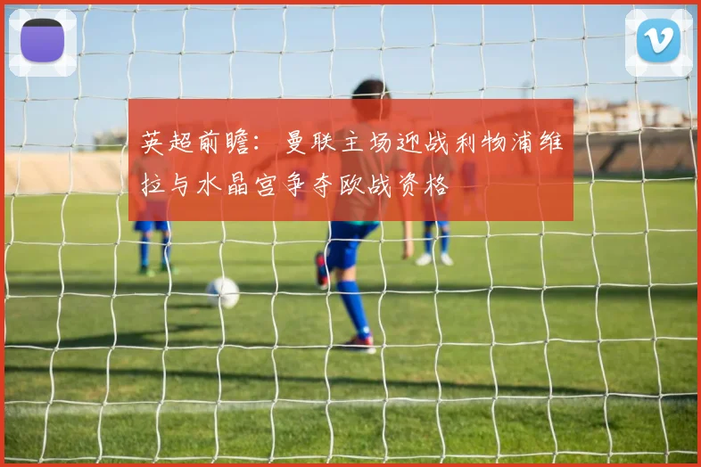 英超前瞻：曼联主场迎战利物浦维拉与水晶宫争夺欧战资格